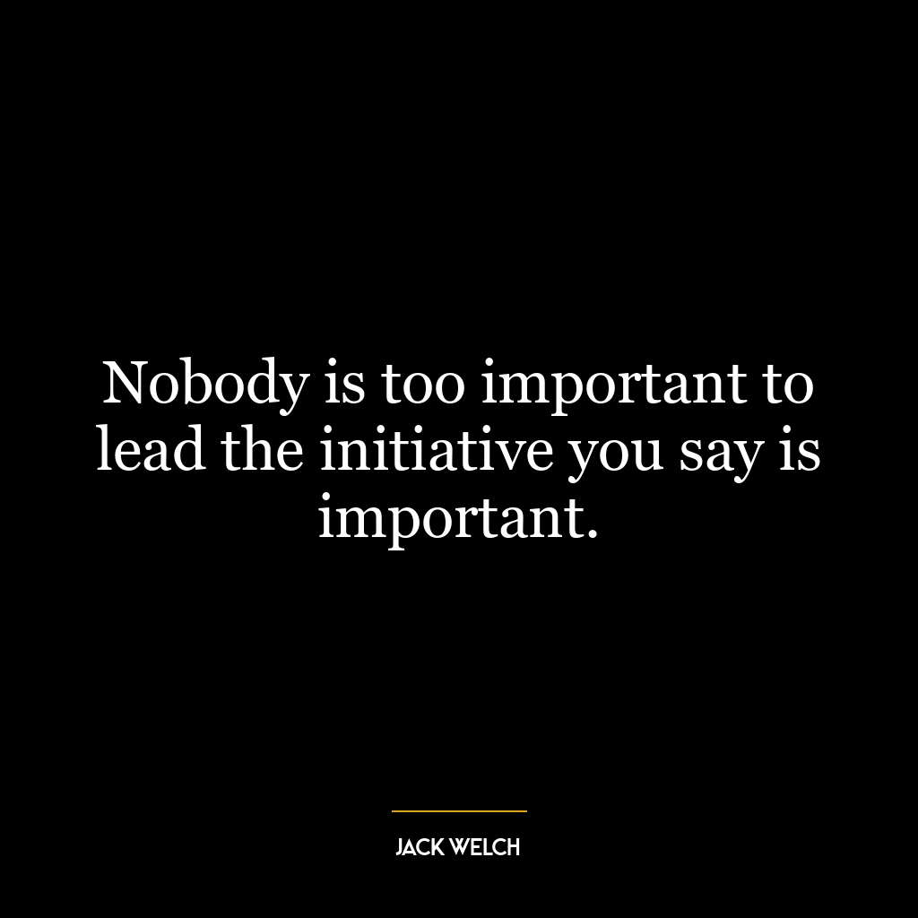 Nobody is too important to lead the initiative you say is important.