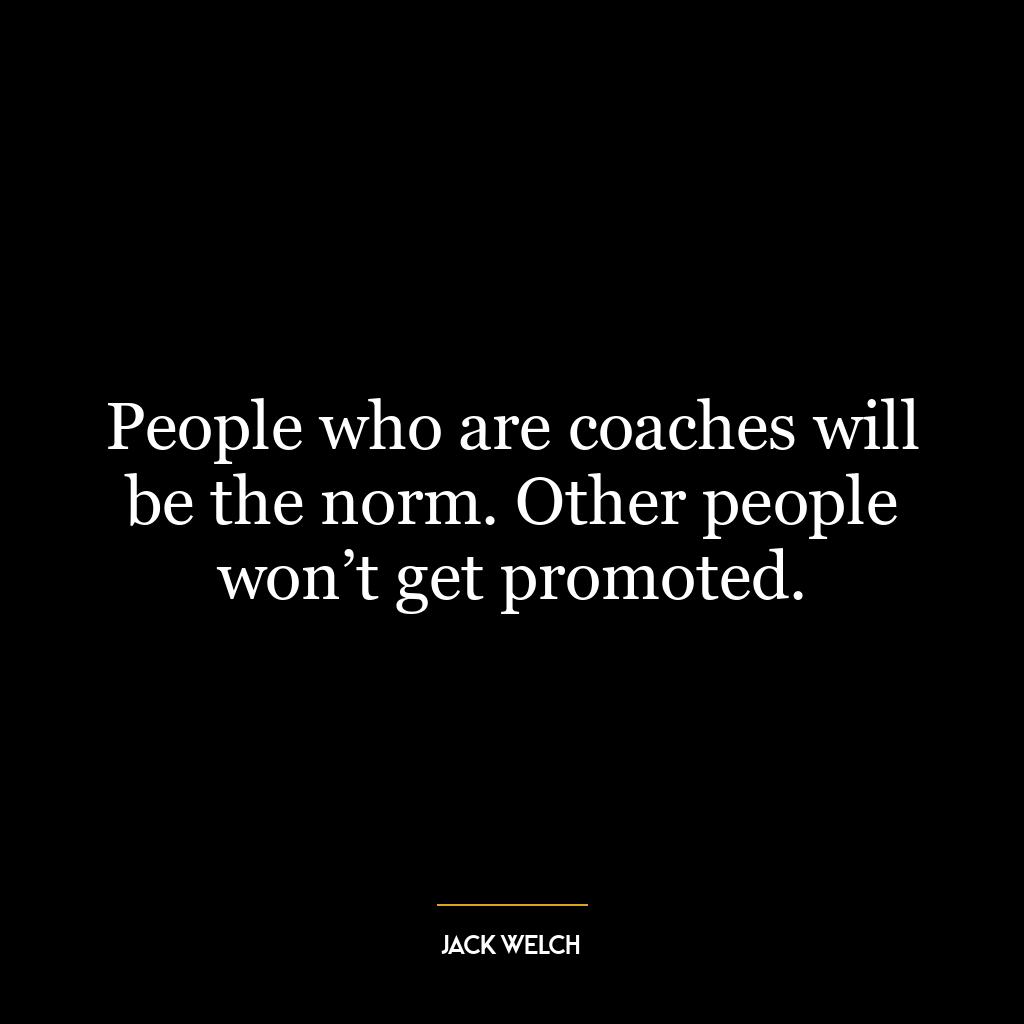 People who are coaches will be the norm. Other people won’t get promoted.