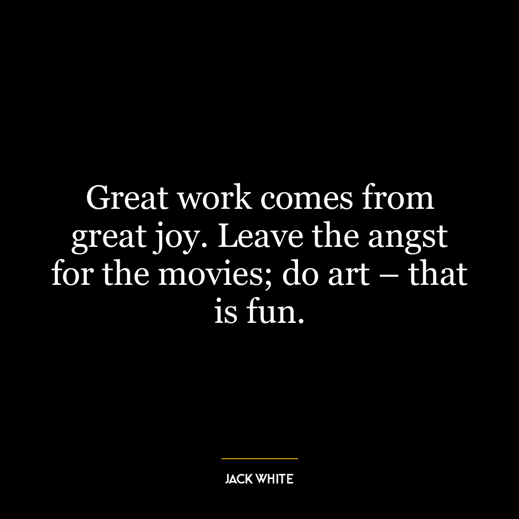 Great work comes from great joy. Leave the angst for the movies; do art – that is fun.