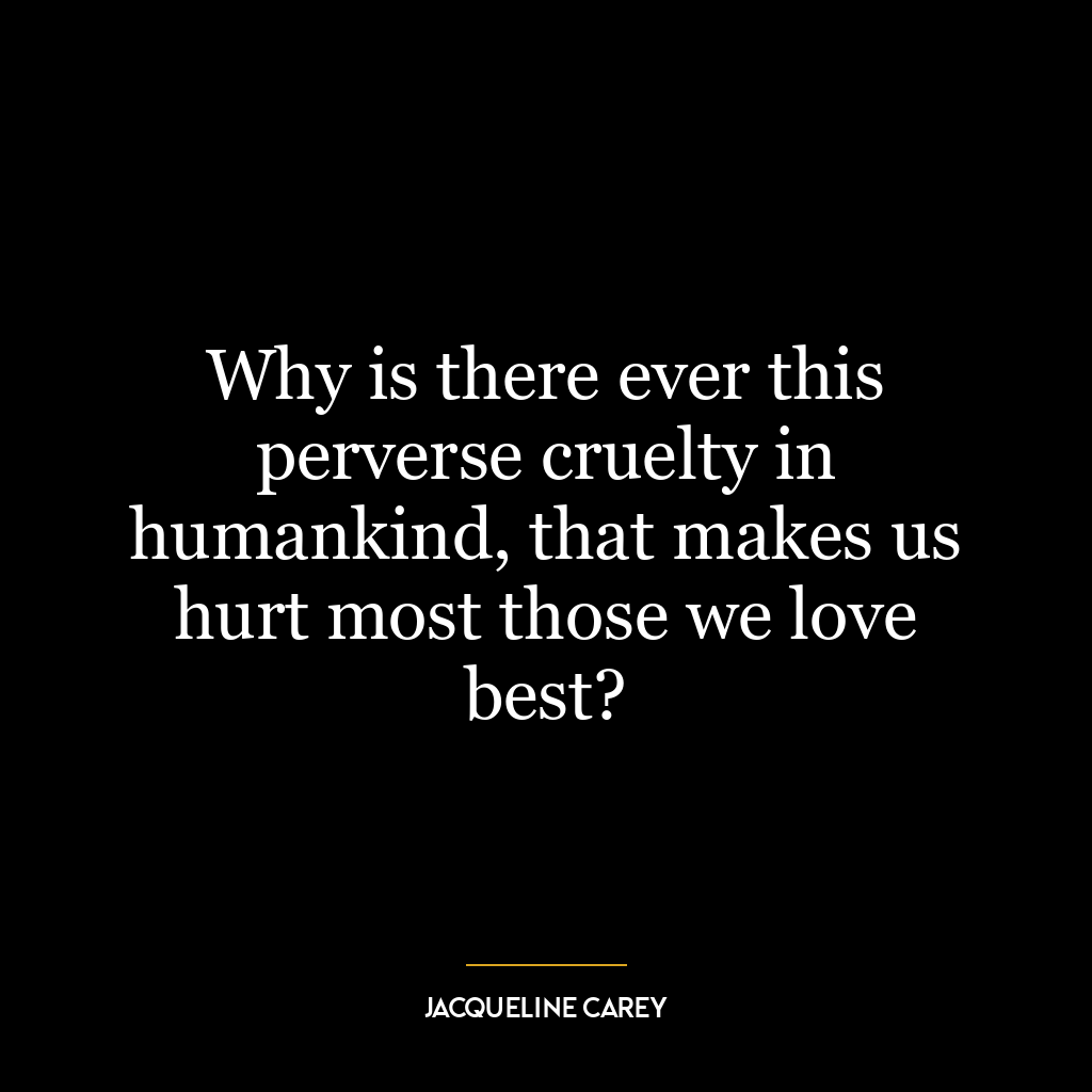 Why is there ever this perverse cruelty in humankind, that makes us hurt most those we love best?