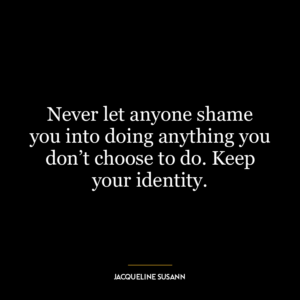 Never let anyone shame you into doing anything you don’t choose to do. Keep your identity.