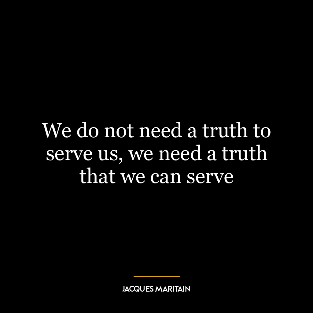 We do not need a truth to serve us, we need a truth that we can serve