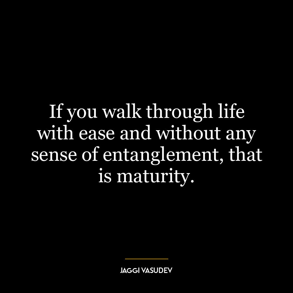 If you walk through life with ease and without any sense of entanglement, that is maturity.