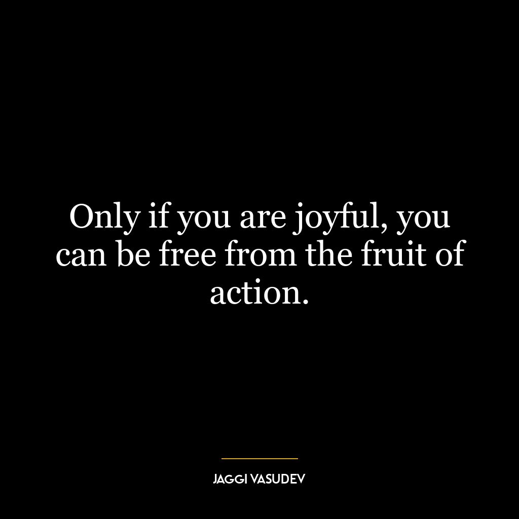 Only if you are joyful, you can be free from the fruit of action.