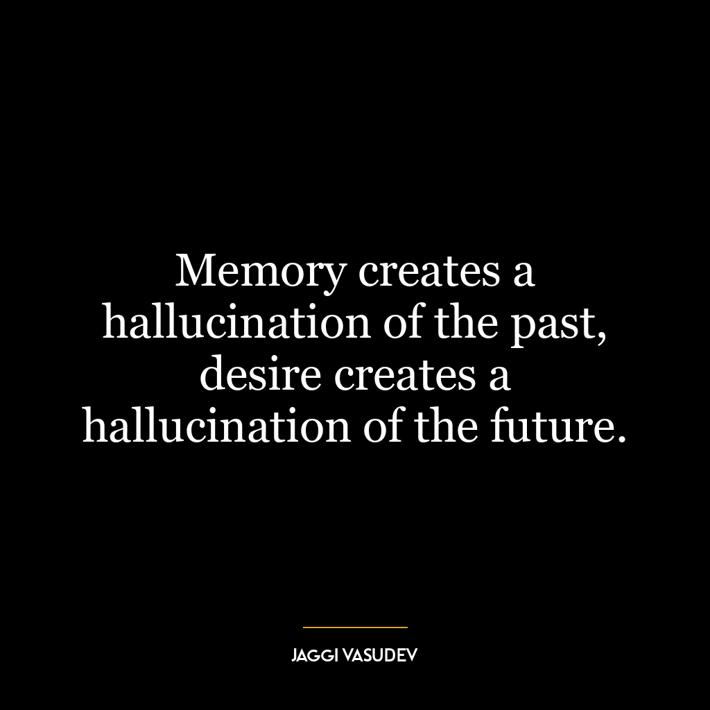 Memory creates a hallucination of the past, desire creates a hallucination of the future.