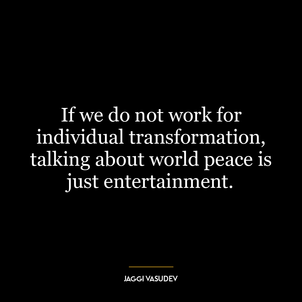 If we do not work for individual transformation, talking about world peace is just entertainment.