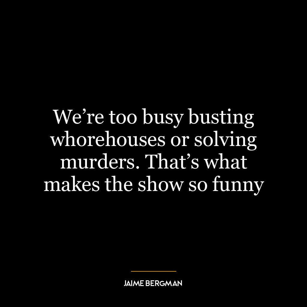 We’re too busy busting whorehouses or solving murders. That’s what makes the show so funny