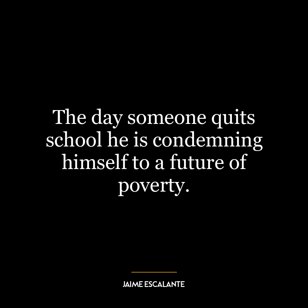 The day someone quits school he is condemning himself to a future of poverty.