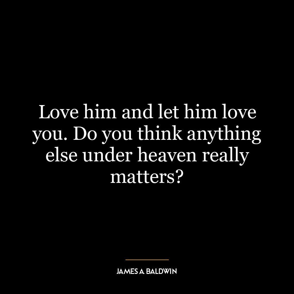 Love him and let him love you. Do you think anything else under heaven really matters?