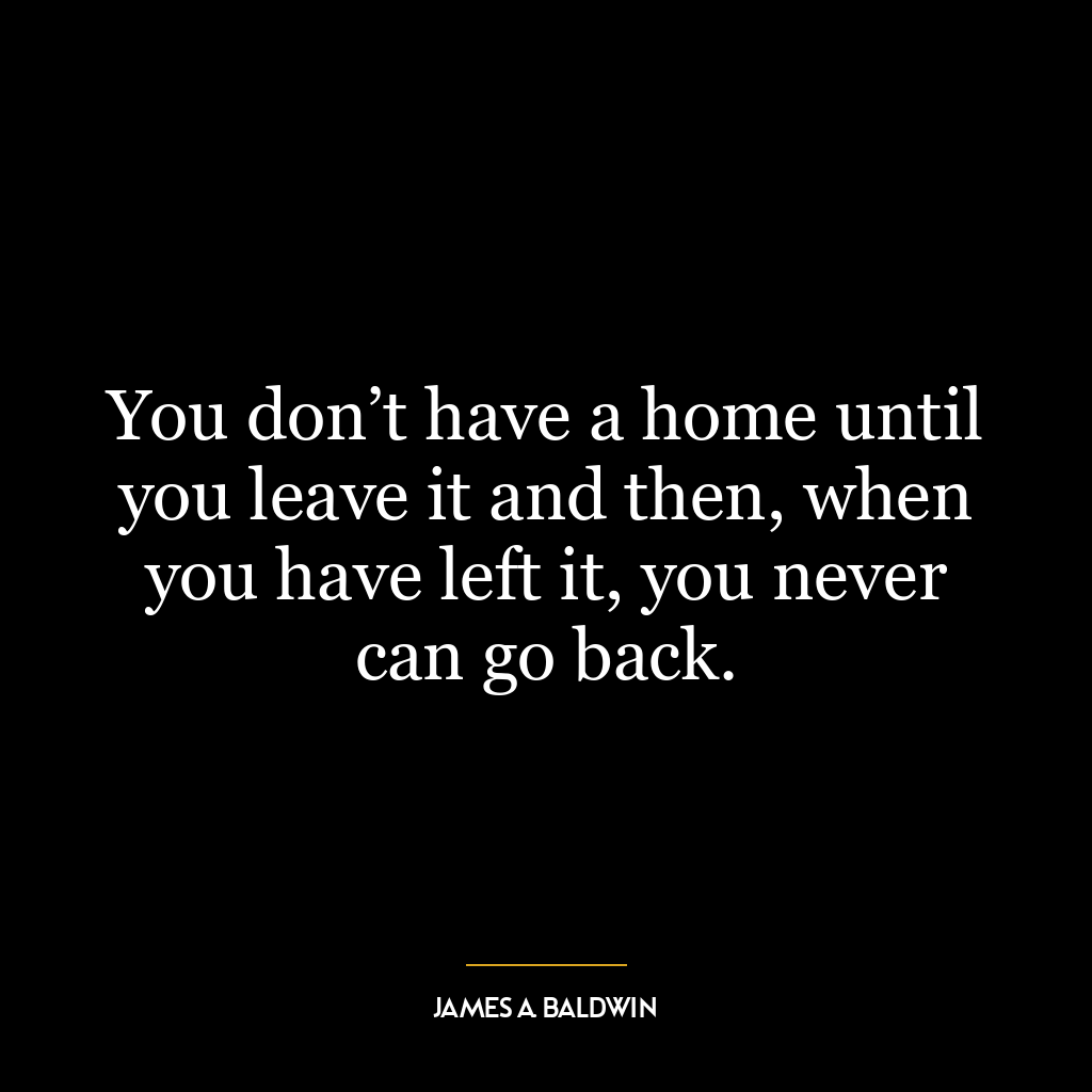 You don’t have a home until you leave it and then, when you have left it, you never can go back.