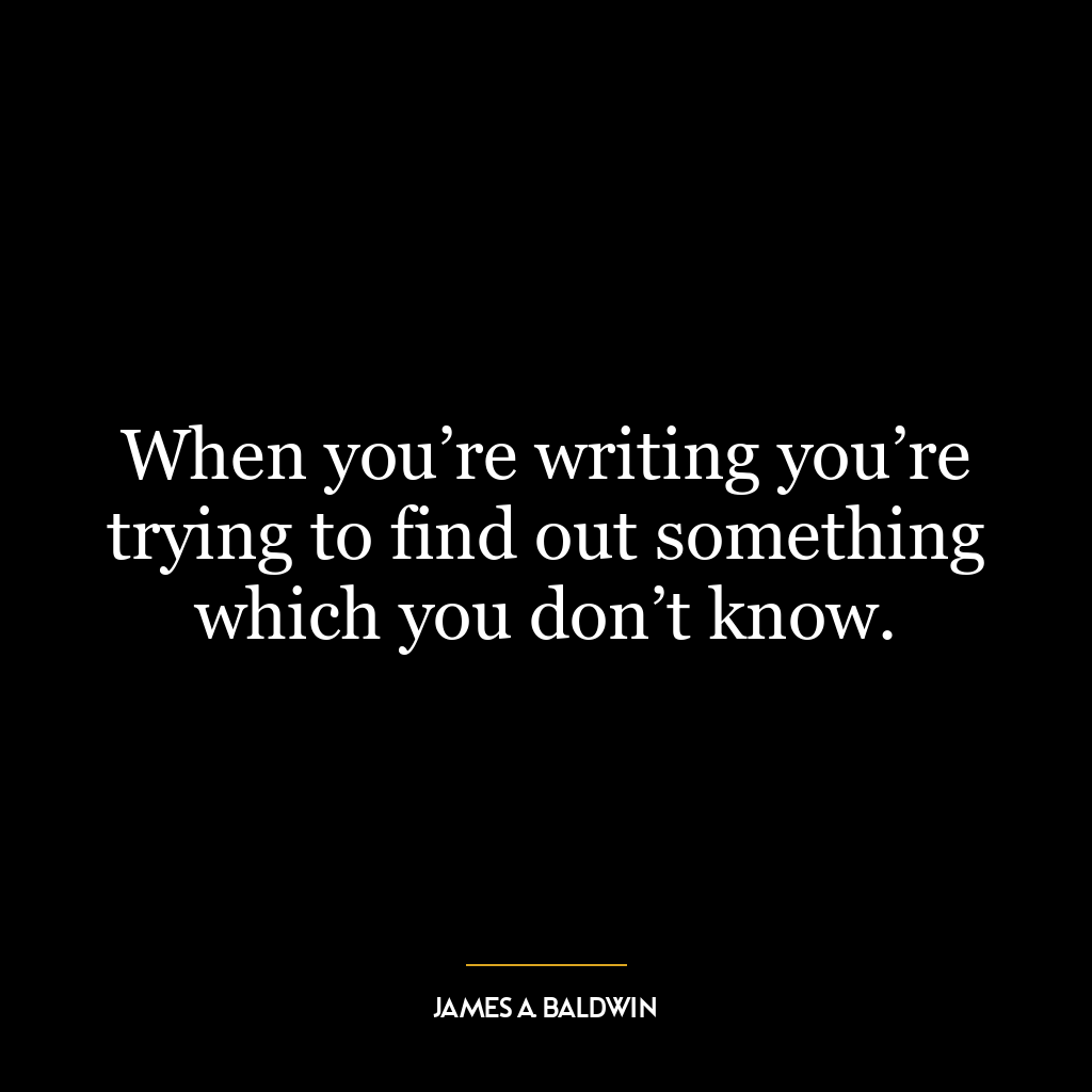 When you’re writing you’re trying to find out something which you don’t know.