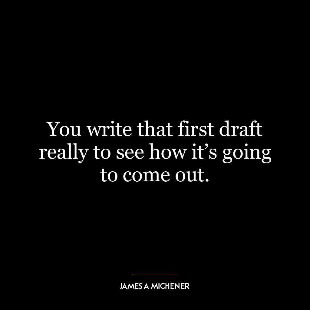 You write that first draft really to see how it’s going to come out.