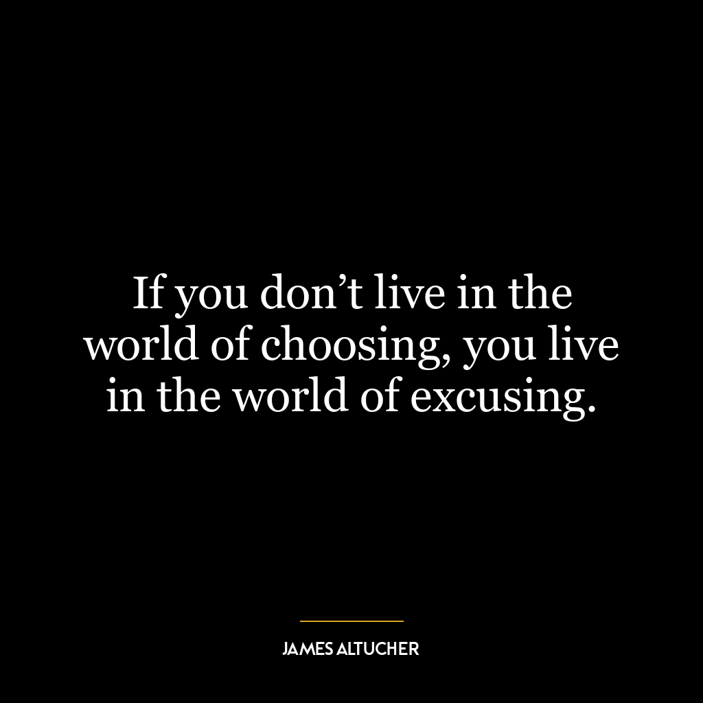 If you don’t live in the world of choosing, you live in the world of excusing.