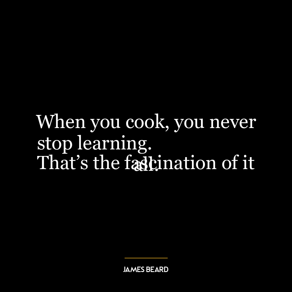 When you cook, you never stop learning.
That’s the fascination of it all.