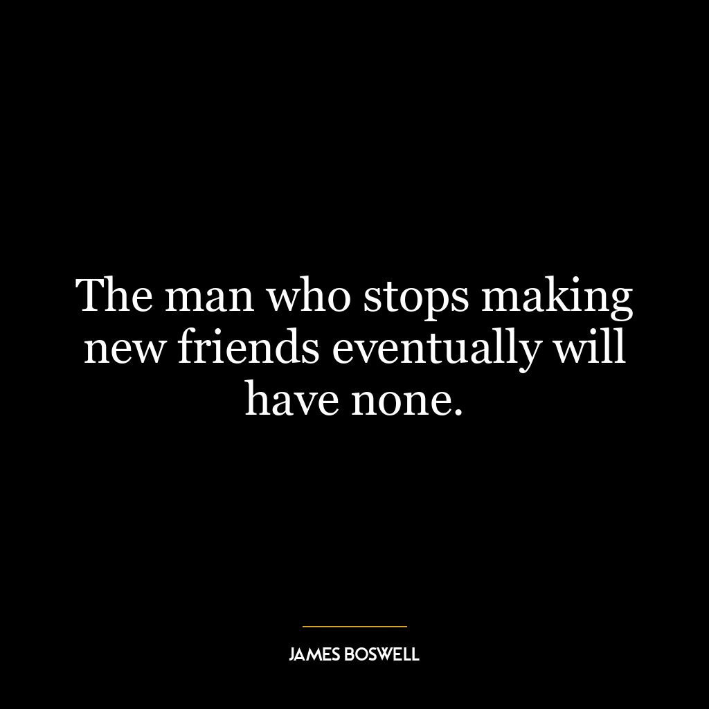 The man who stops making new friends eventually will have none.