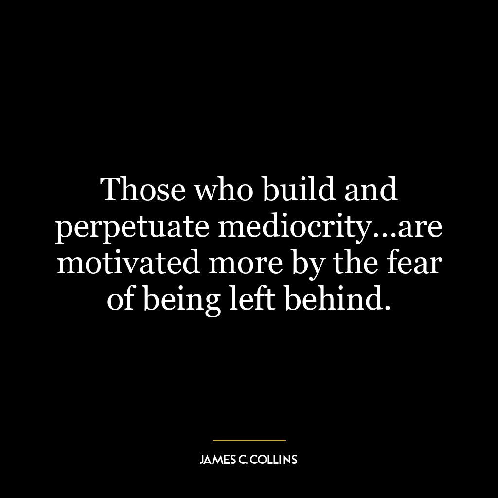 Those who build and perpetuate mediocrity…are motivated more by the fear of being left behind.