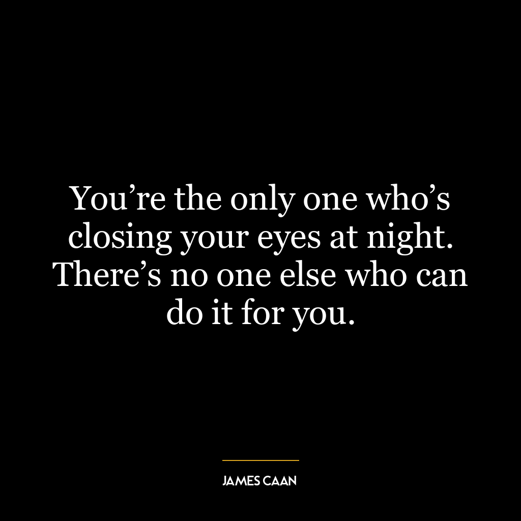 You’re the only one who’s closing your eyes at night. There’s no one else who can do it for you.