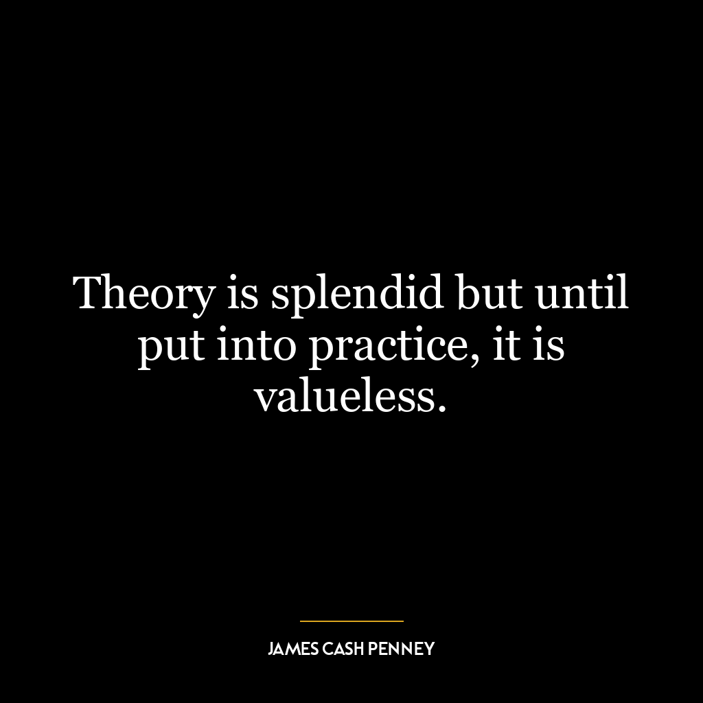 Theory is splendid but until put into practice, it is valueless.