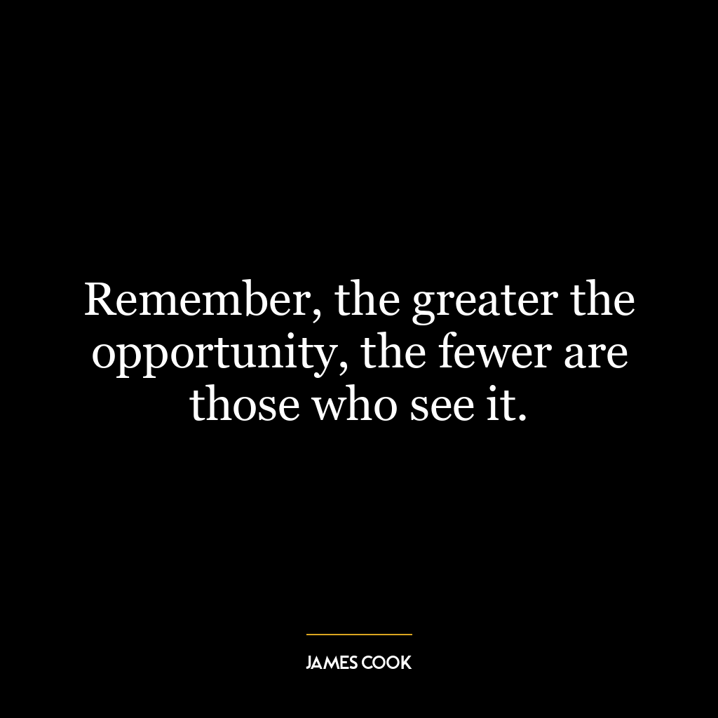 Remember, the greater the opportunity, the fewer are those who see it.