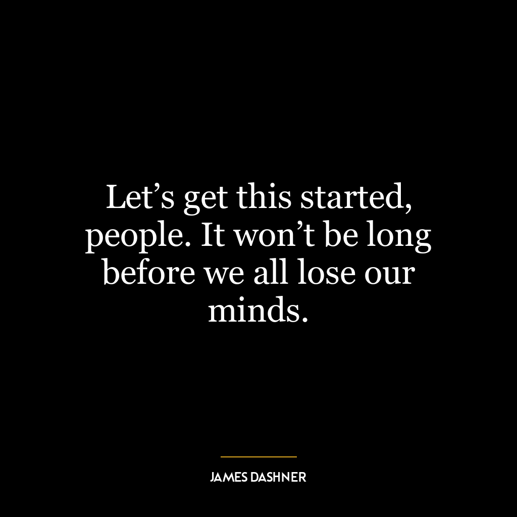 Let’s get this started, people. It won’t be long before we all lose our minds.