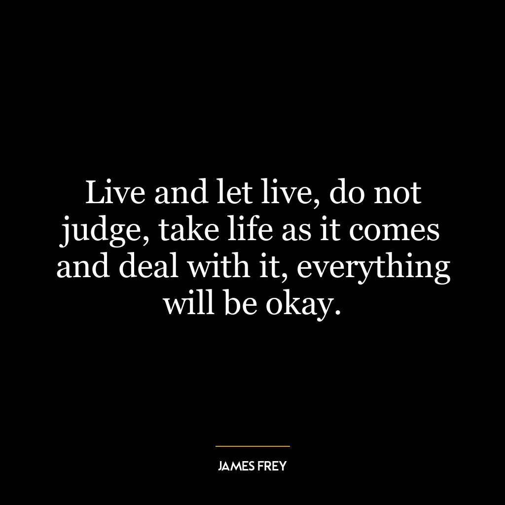 Live and let live, do not judge, take life as it comes and deal with it, everything will be okay.