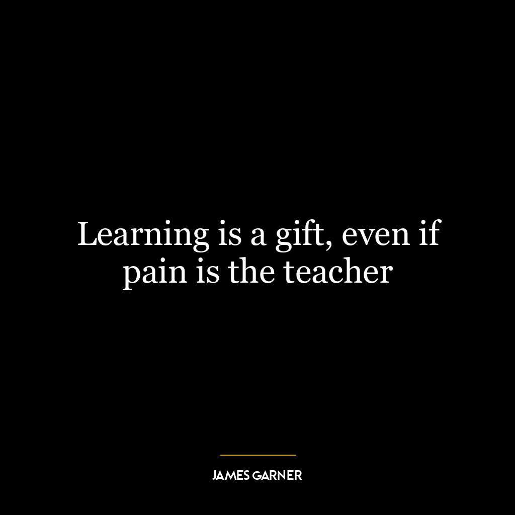 Learning is a gift, even if pain is the teacher