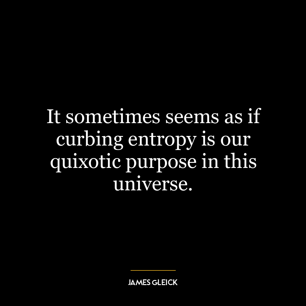 It sometimes seems as if curbing entropy is our quixotic purpose in this universe.