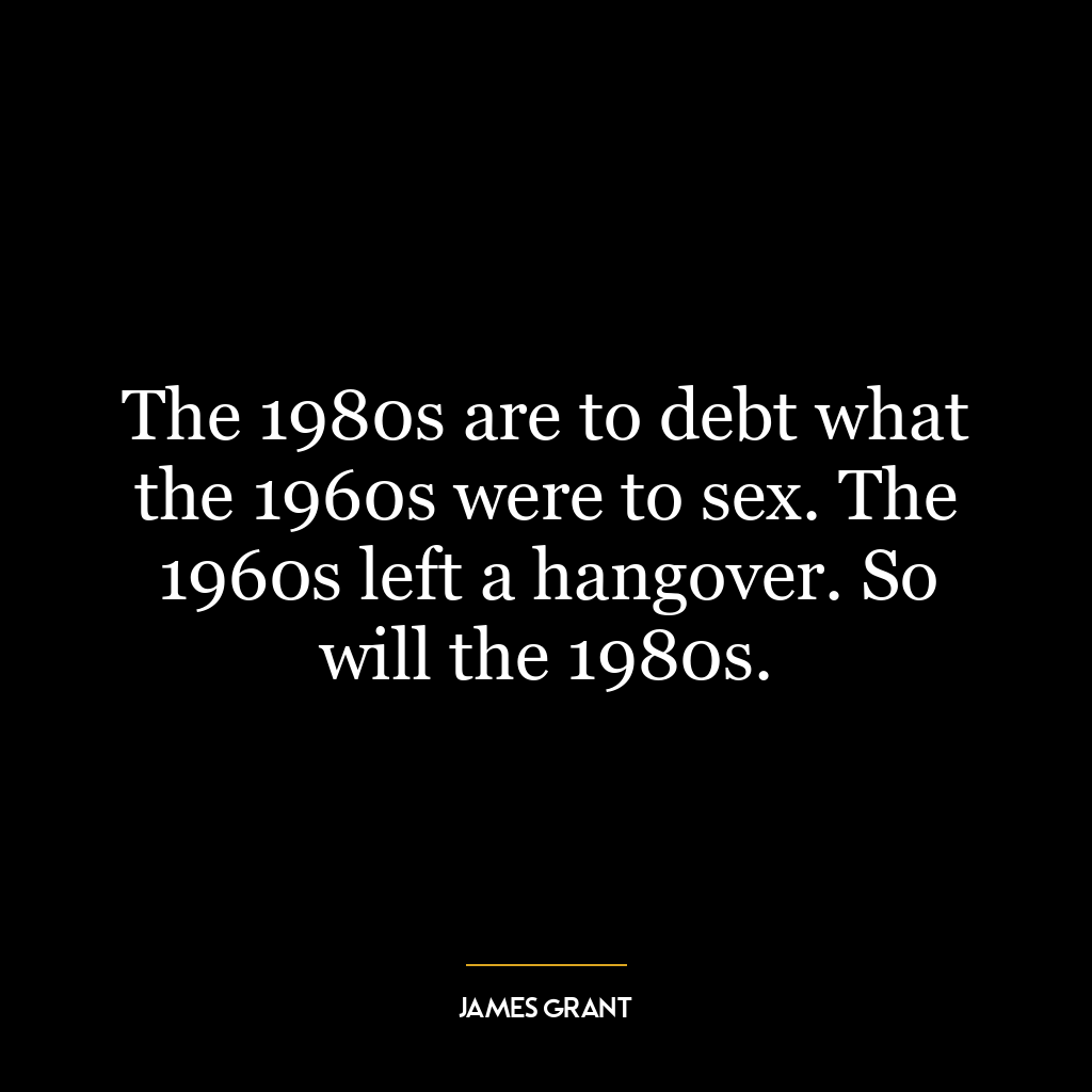 The 1980s are to debt what the 1960s were to sex. The 1960s left a hangover. So will the 1980s.