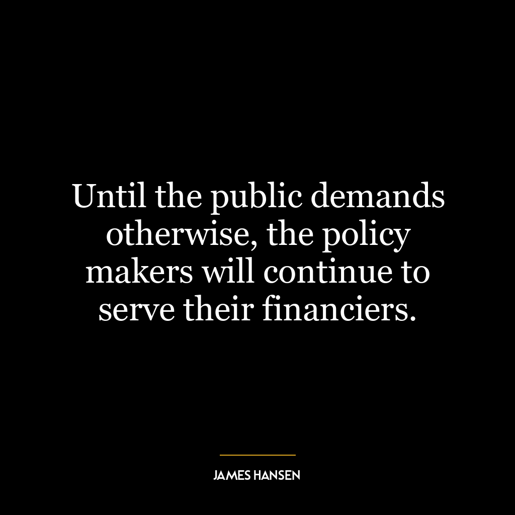 Until the public demands otherwise, the policy makers will continue to serve their financiers.