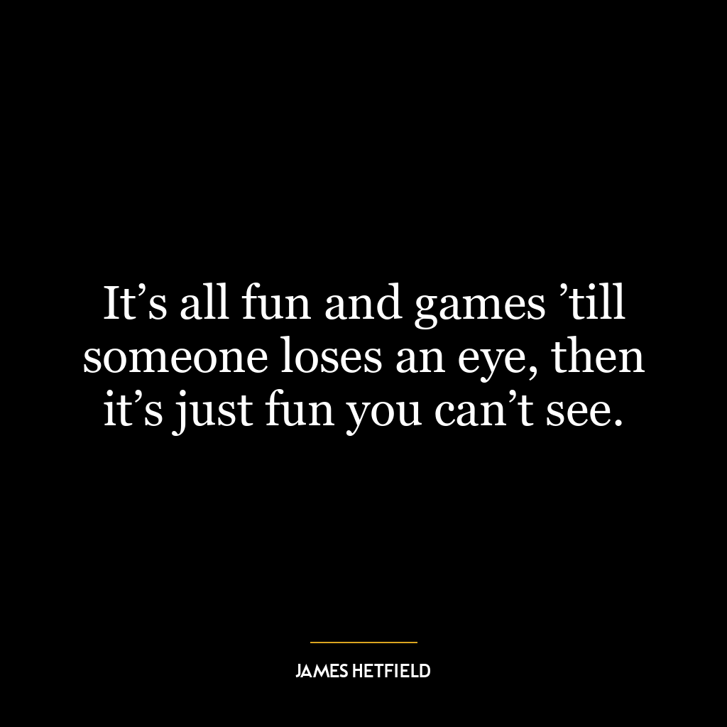 It’s all fun and games ’till someone loses an eye, then it’s just fun you can’t see.