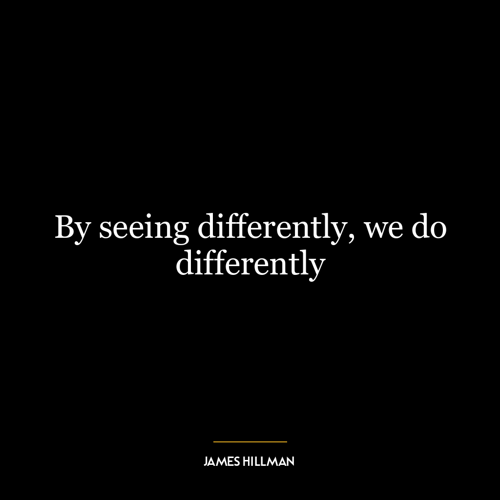 By seeing differently, we do differently