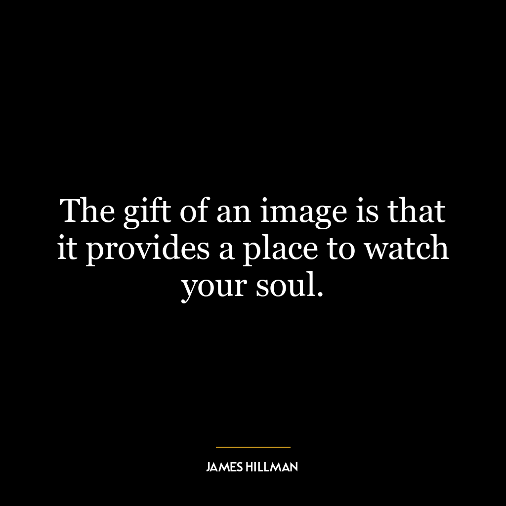 The gift of an image is that it provides a place to watch your soul.