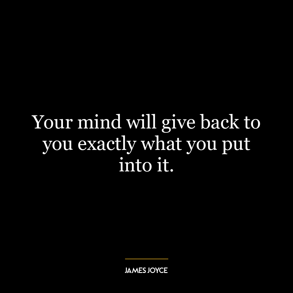 Your mind will give back to you exactly what you put into it.