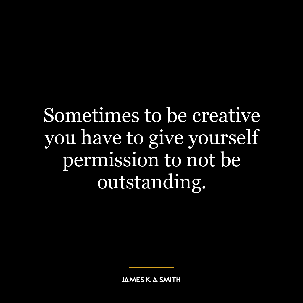 Sometimes to be creative you have to give yourself permission to not be outstanding.