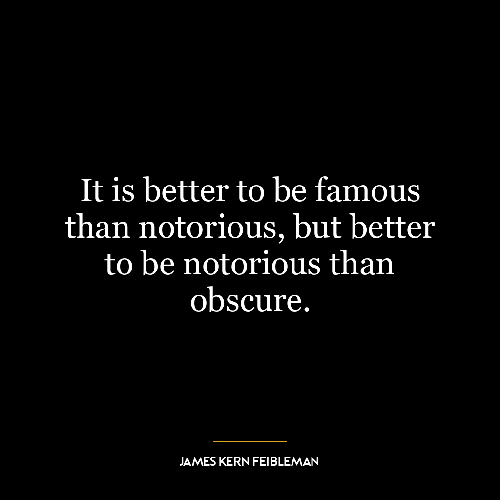 It is better to be famous than notorious, but better to be notorious than obscure.