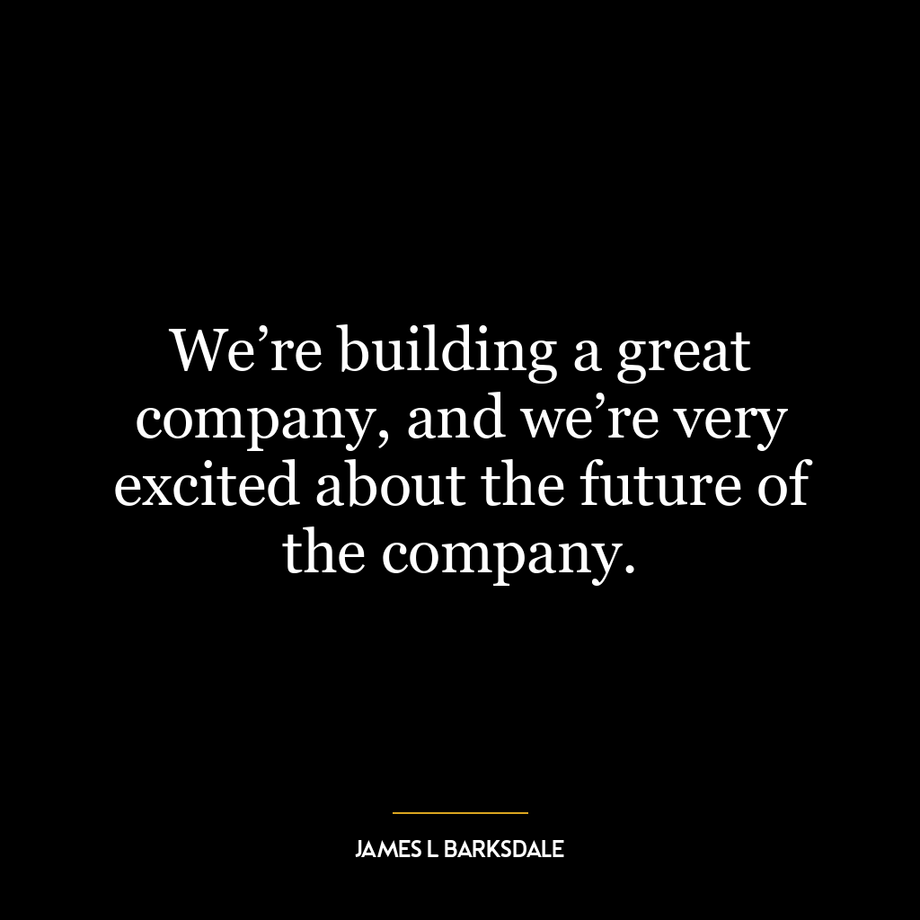 We’re building a great company, and we’re very excited about the future of the company.