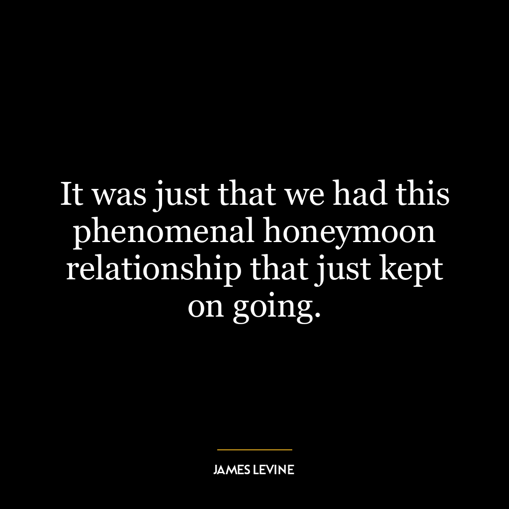 It was just that we had this phenomenal honeymoon relationship that just kept on going.