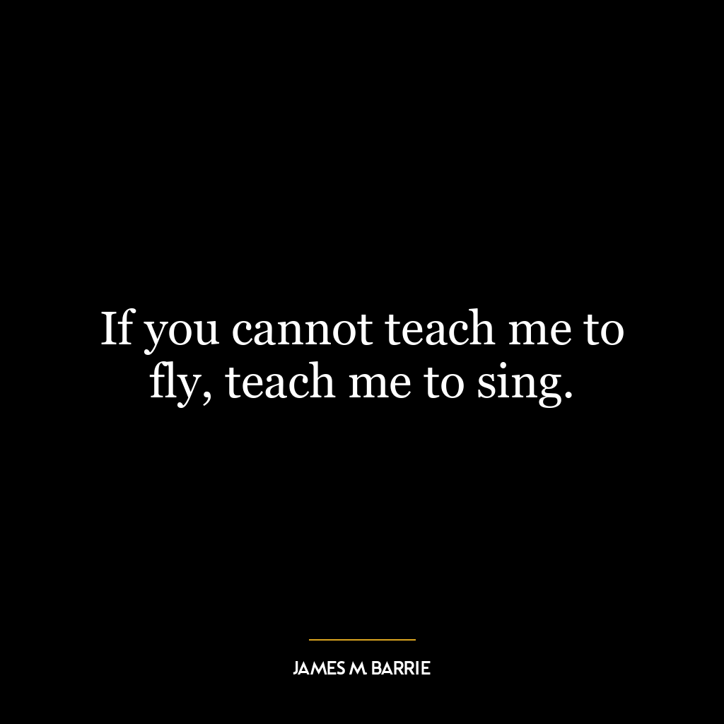 If you cannot teach me to fly, teach me to sing.