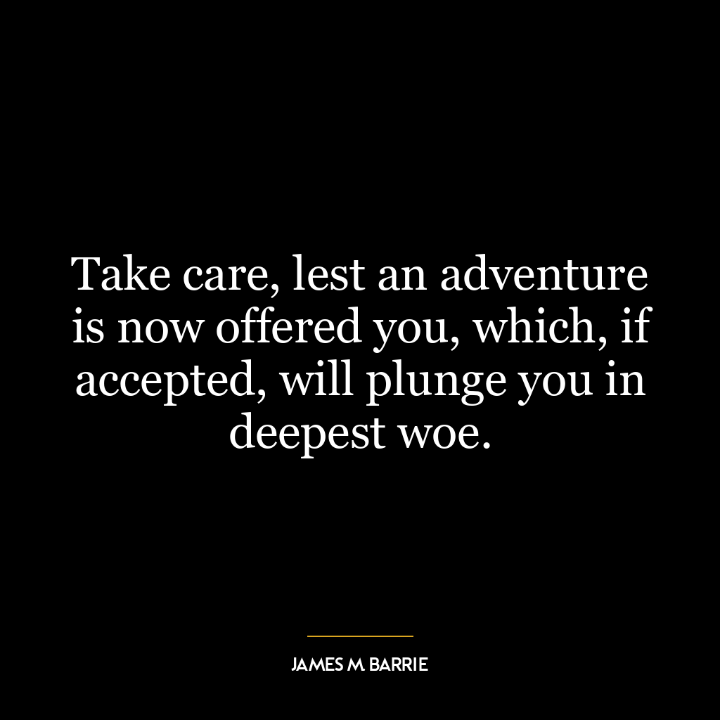 Take care, lest an adventure is now offered you, which, if accepted, will plunge you in deepest woe.