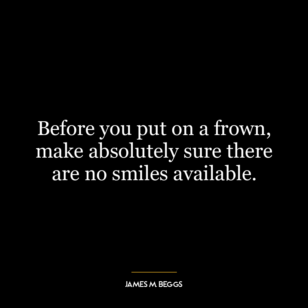 Before you put on a frown, make absolutely sure there are no smiles available.