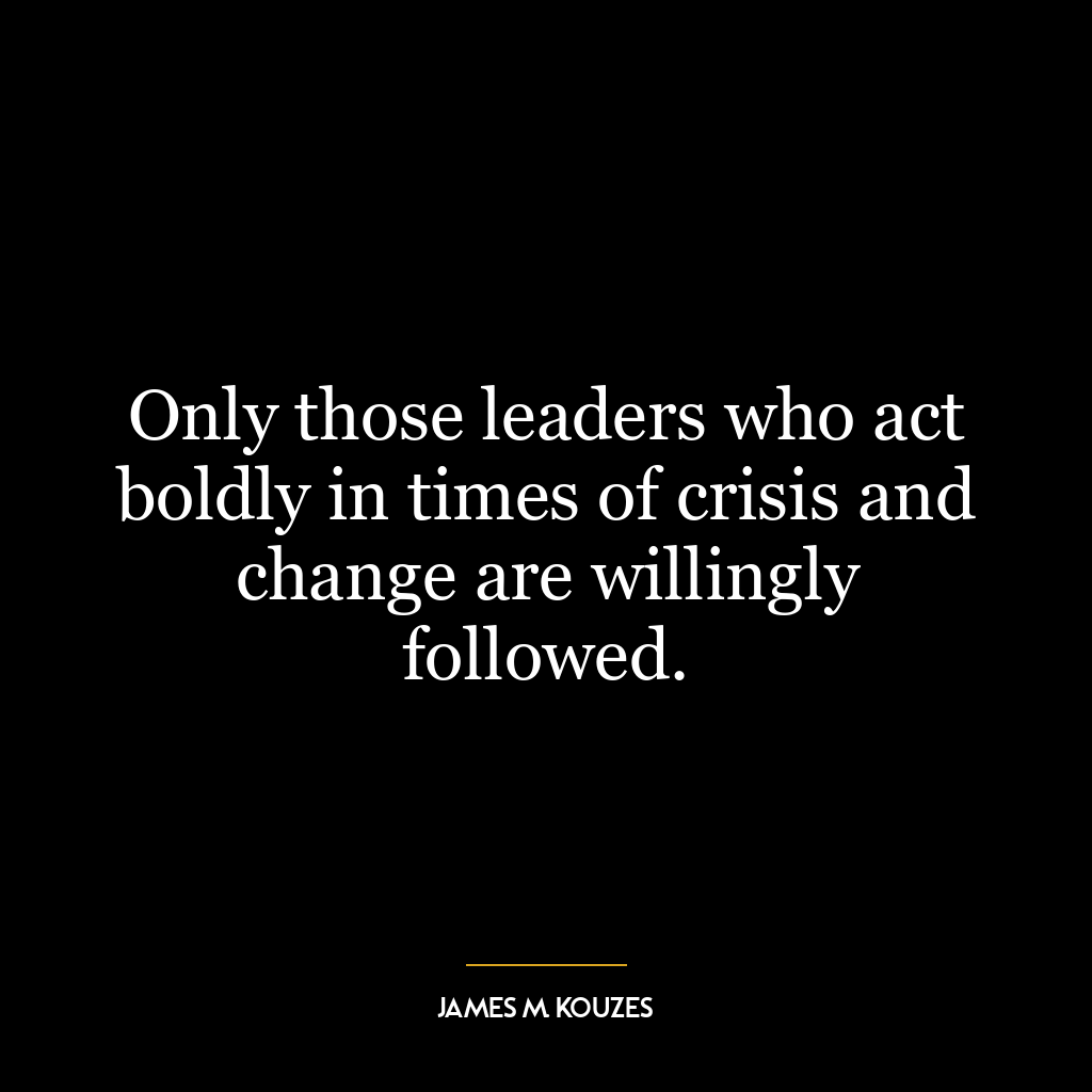 Only those leaders who act boldly in times of crisis and change are willingly followed.