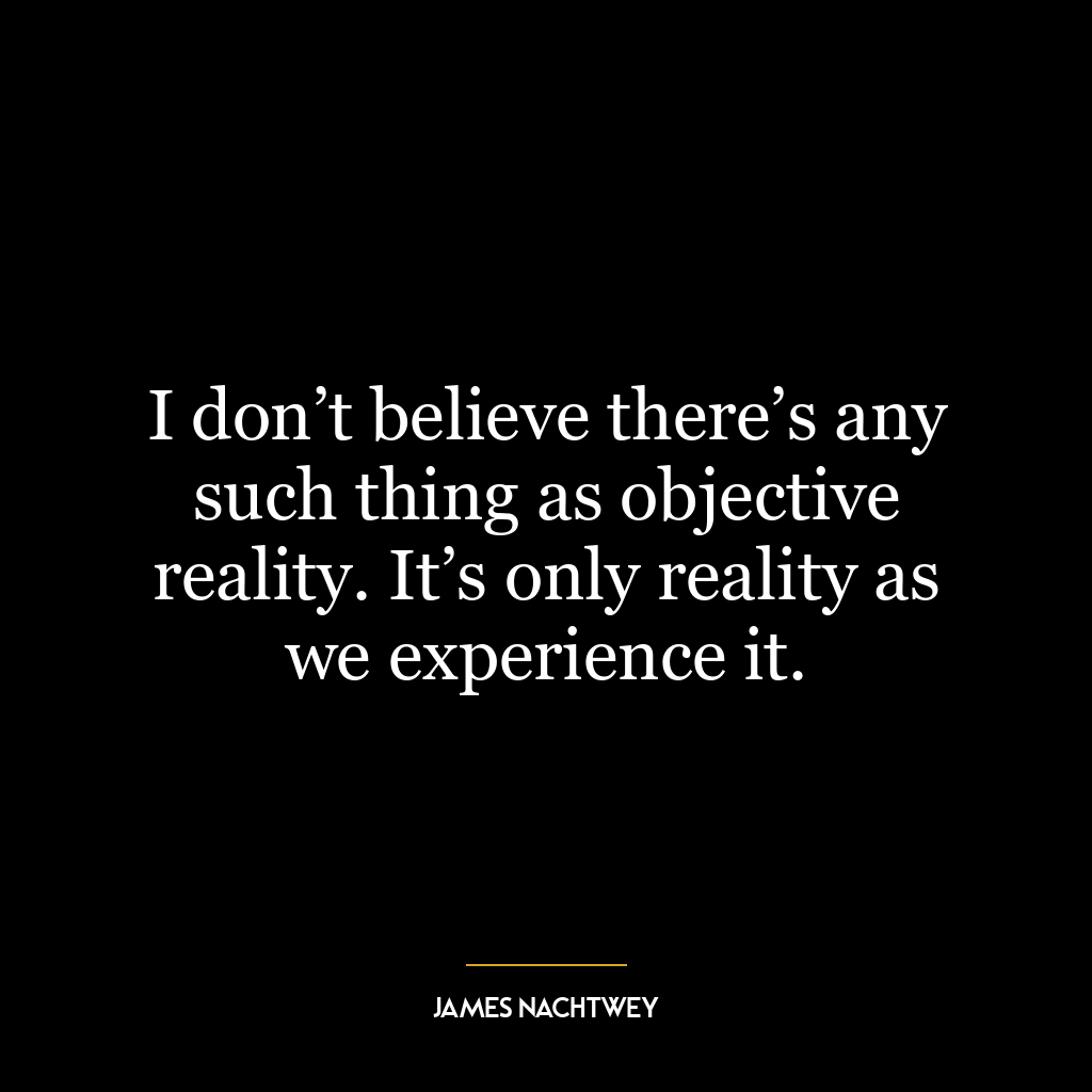 I don’t believe there’s any such thing as objective reality. It’s only reality as we experience it.