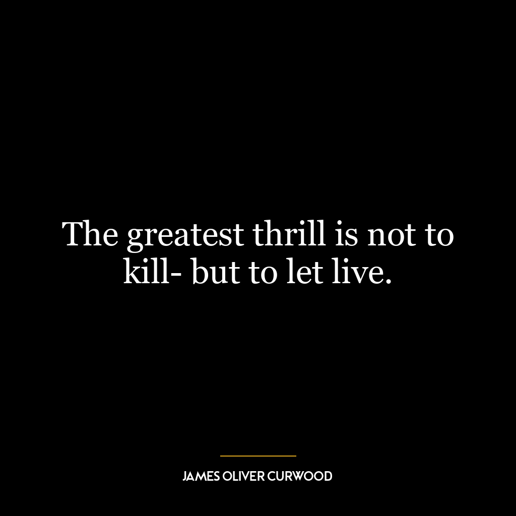 The greatest thrill is not to kill- but to let live.