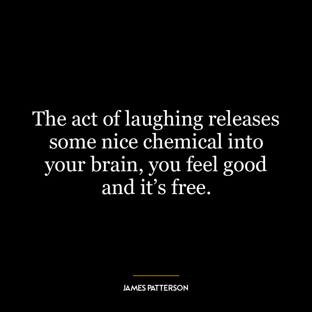 The act of laughing releases some nice chemical into your brain, you feel good and it’s free.