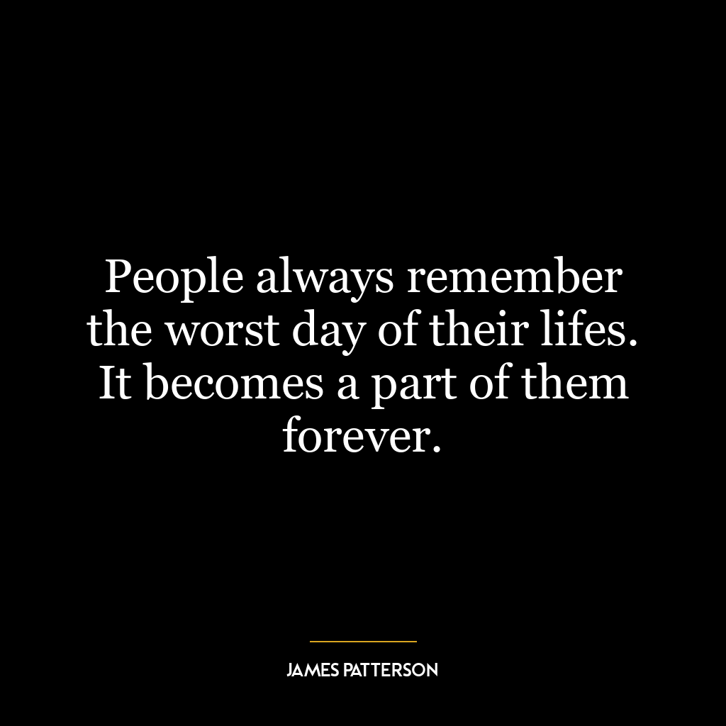 People always remember the worst day of their lifes. It becomes a part of them forever.