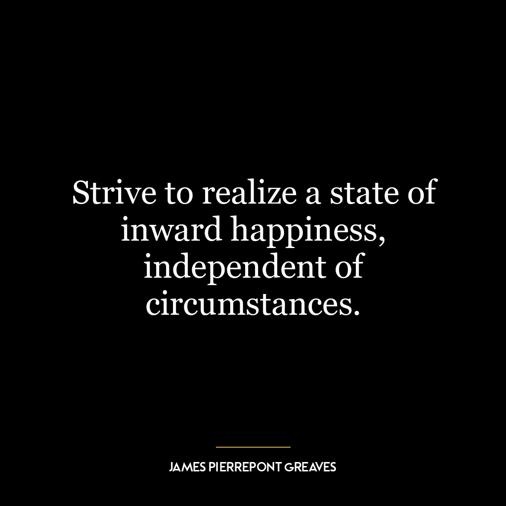 Strive to realize a state of inward happiness, independent of circumstances.