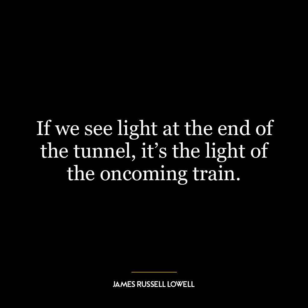 If we see light at the end of the tunnel, it’s the light of the oncoming train.