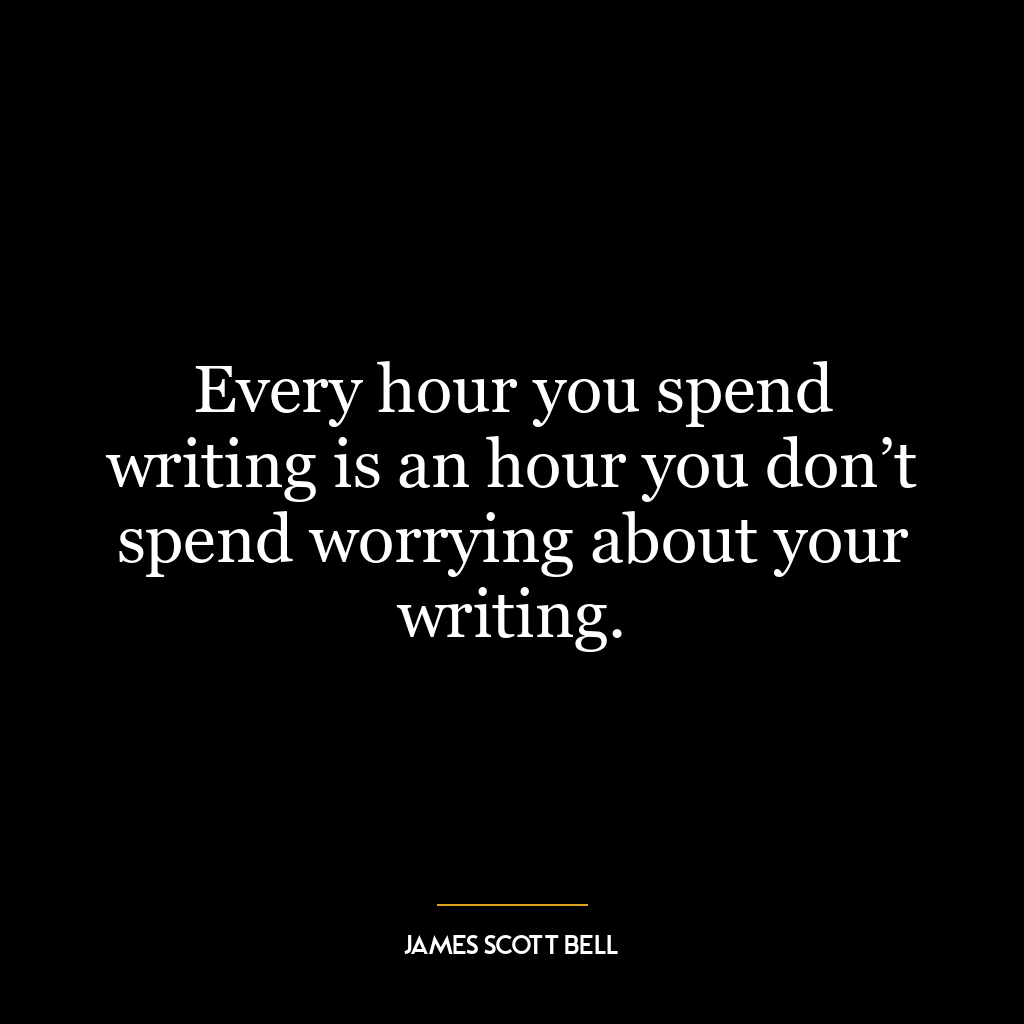 Every hour you spend writing is an hour you don’t spend worrying about your writing.