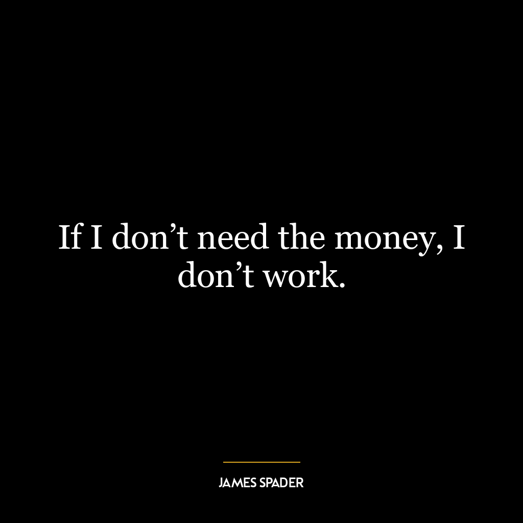 If I don’t need the money, I don’t work.