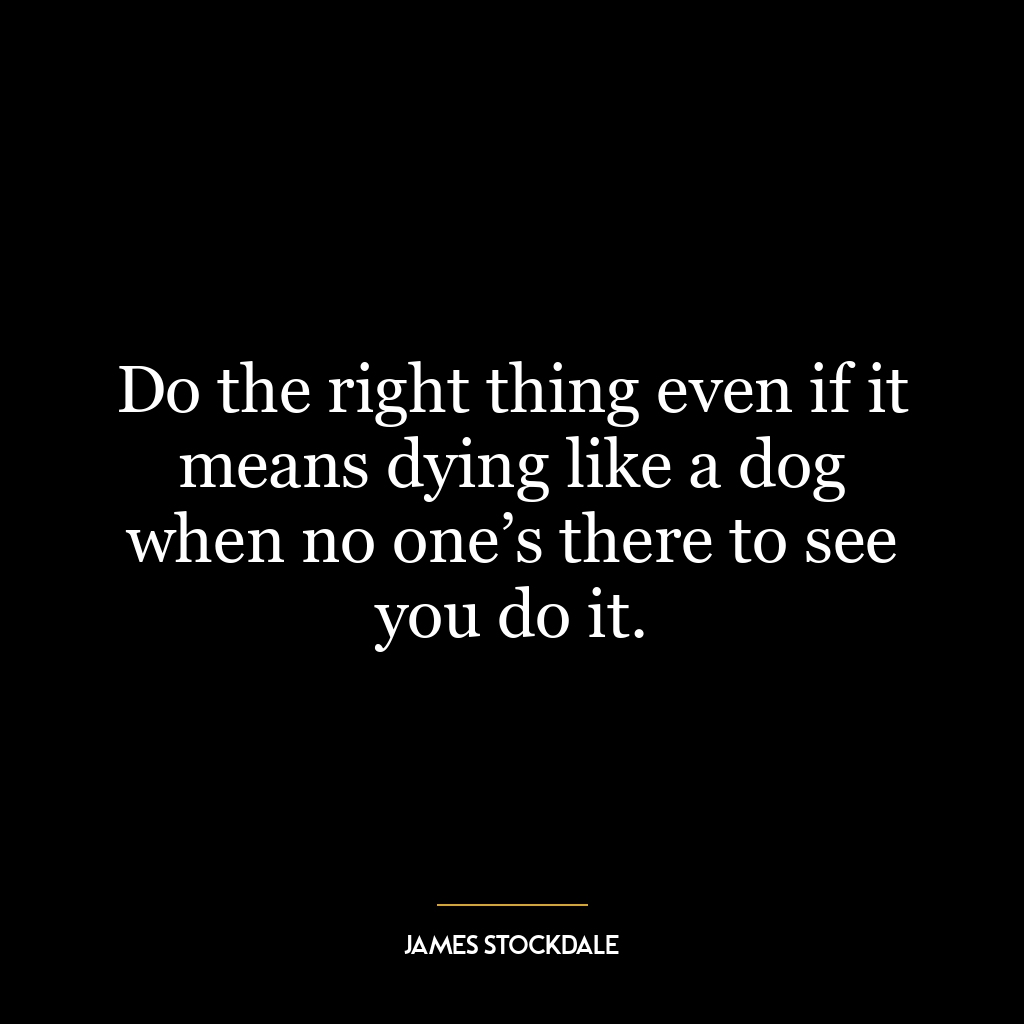 Do the right thing even if it means dying like a dog when no one’s there to see you do it.